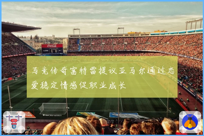 马竞传奇富特雷提议亚马尔通过恋爱稳定情感促职业成长