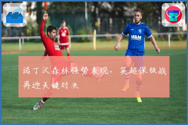 诺丁汉森林强势表现，英超保级战再迎关键对决