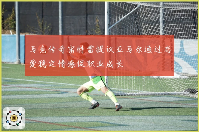 马竞传奇富特雷提议亚马尔通过恋爱稳定情感促职业成长