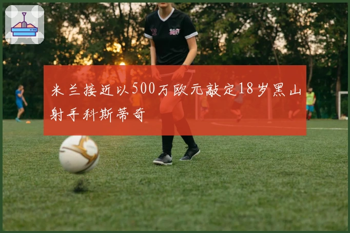 米兰接近以500万欧元敲定18岁黑山射手科斯蒂奇