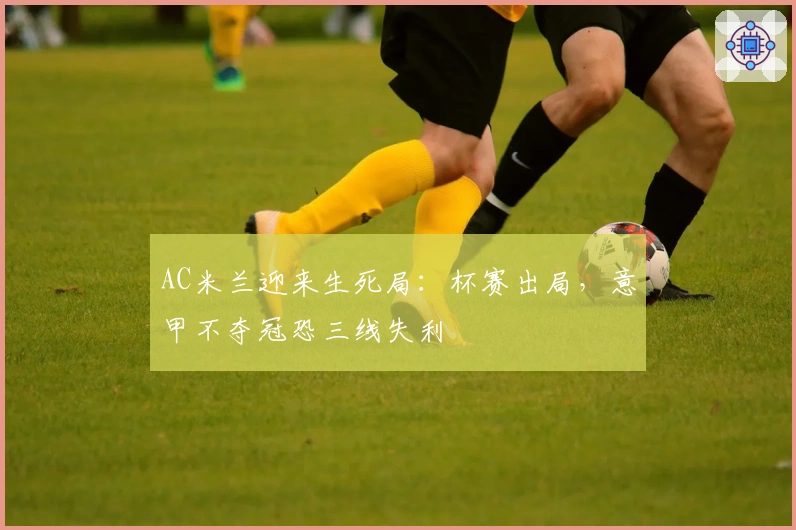 AC米兰迎来生死局：杯赛出局，意甲不夺冠恐三线失利