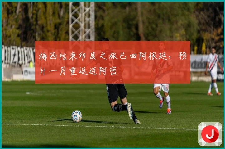 梅西结束印度之旅已回阿根廷，预计一月重返迈阿密