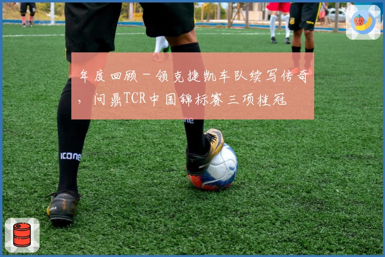 年度回顾 - 领克捷凯车队续写传奇，问鼎TCR中国锦标赛三项桂冠