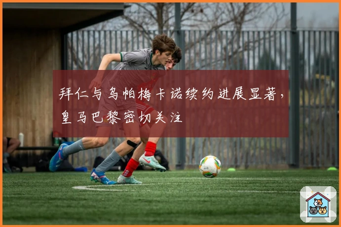 拜仁与乌帕梅卡诺续约进展显著，皇马巴黎密切关注