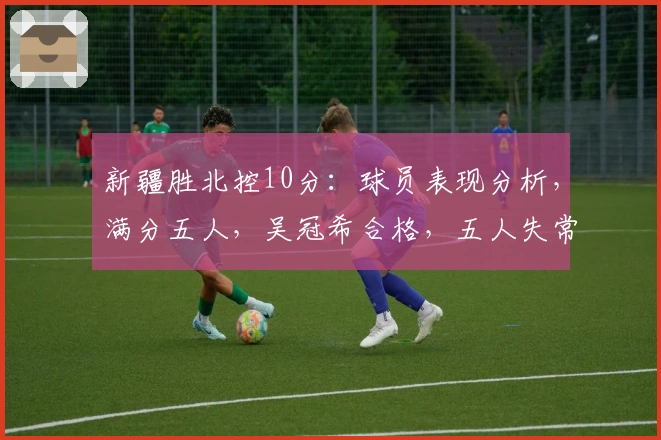 新疆胜北控10分：球员表现分析，满分五人，吴冠希合格，五人失常