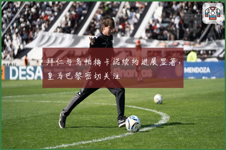 拜仁与乌帕梅卡诺续约进展显著，皇马巴黎密切关注