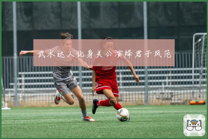 武术达人化身关公演绎君子风范