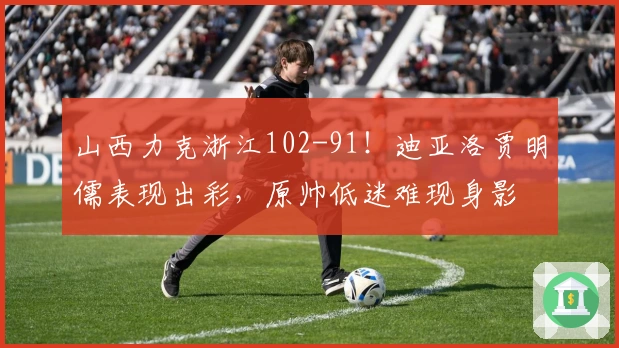 山西力克浙江102-91！迪亚洛贾明儒表现出彩，原帅低迷难现身影